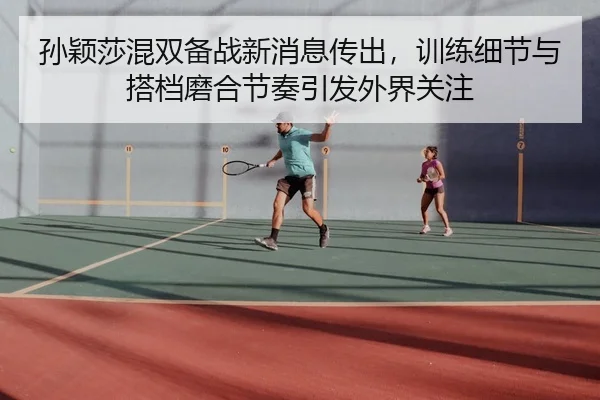 孙颖莎混双备战新消息传出，训练细节与搭档磨合节奏引发外界关注